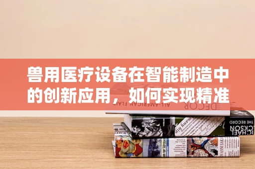 兽用医疗设备在智能制造中的创新应用，如何实现精准诊断与高效生产？