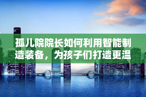 孤儿院院长如何利用智能制造装备，为孩子们打造更温馨的家园？