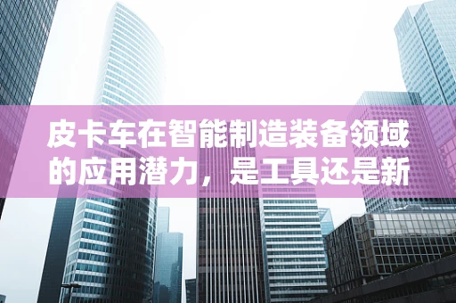皮卡车在智能制造装备领域的应用潜力，是工具还是新平台？