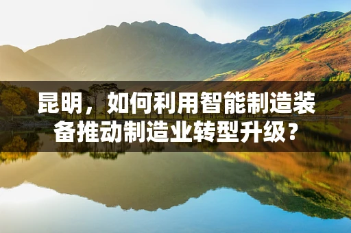 昆明，如何利用智能制造装备推动制造业转型升级？