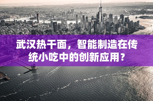 武汉热干面，智能制造在传统小吃中的创新应用？
