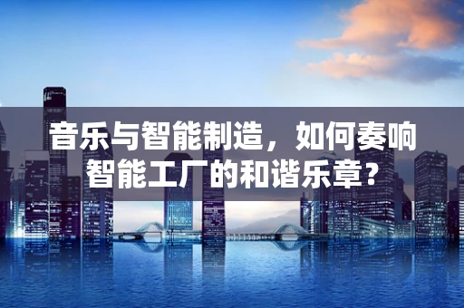 音乐与智能制造，如何奏响智能工厂的和谐乐章？