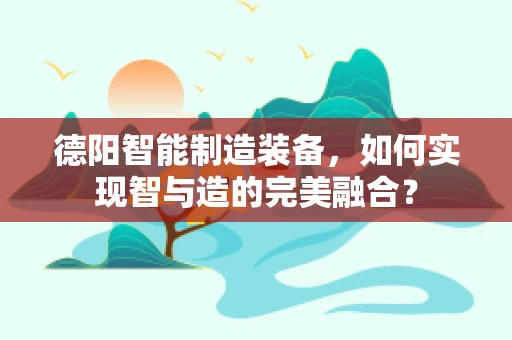 德阳智能制造装备，如何实现智与造的完美融合？
