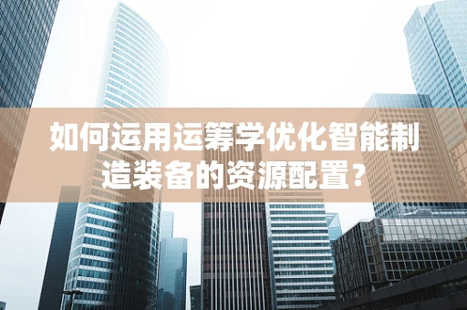如何运用运筹学优化智能制造装备的资源配置？