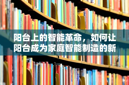 阳台上的智能革命，如何让阳台成为家庭智能制造的新阵地？
