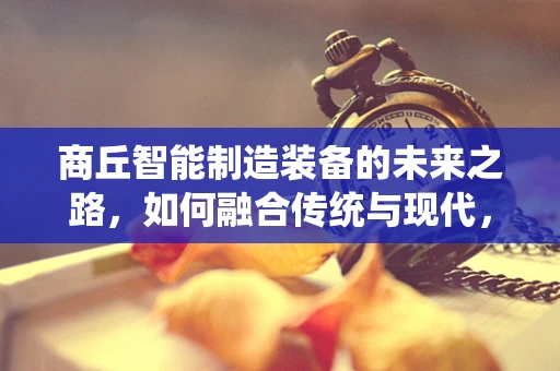 商丘智能制造装备的未来之路，如何融合传统与现代，实现产业升级？