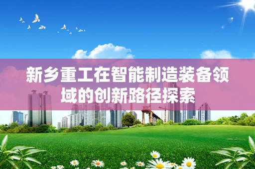 新乡重工在智能制造装备领域的创新路径探索