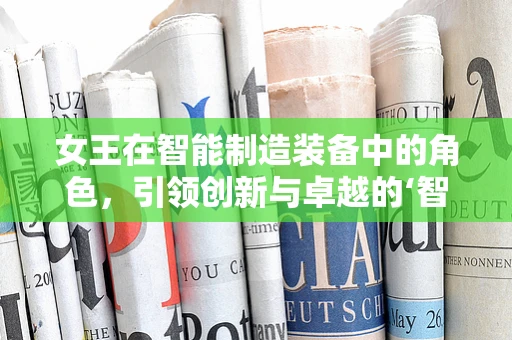 女王在智能制造装备中的角色，引领创新与卓越的‘智’造者？