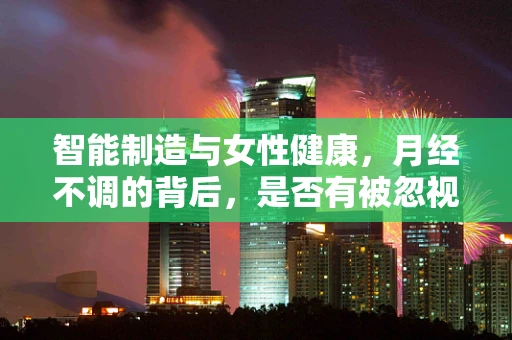 智能制造与女性健康，月经不调的背后，是否有被忽视的‘智能’因素？
