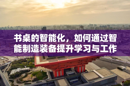书桌的智能化，如何通过智能制造装备提升学习与工作效率？