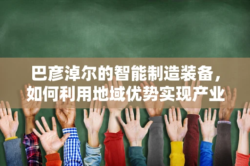 巴彦淖尔的智能制造装备，如何利用地域优势实现产业升级？