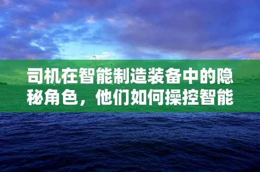司机在智能制造装备中的隐秘角色，他们如何操控智能机械的‘方向盘’？