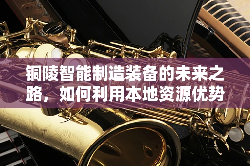 铜陵智能制造装备的未来之路，如何利用本地资源优势实现产业升级？
