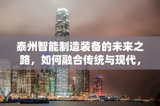 泰州智能制造装备的未来之路，如何融合传统与现代，实现产业升级？