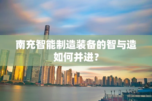 南充智能制造装备的智与造如何并进？