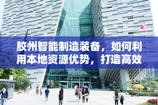 胶州智能制造装备，如何利用本地资源优势，打造高效生产链？