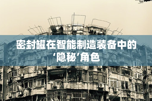 密封罐在智能制造装备中的‘隐秘’角色