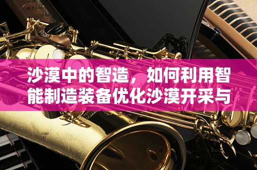 沙漠中的智造，如何利用智能制造装备优化沙漠开采与建设？