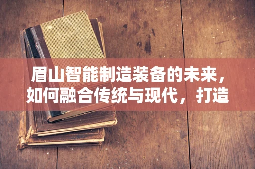 眉山智能制造装备的未来，如何融合传统与现代，打造产业升级新引擎？