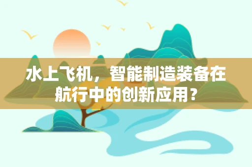 水上飞机，智能制造装备在航行中的创新应用？