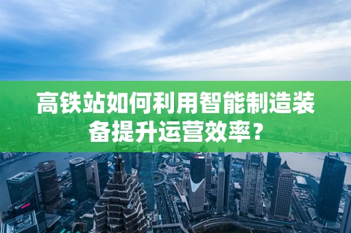 高铁站如何利用智能制造装备提升运营效率？