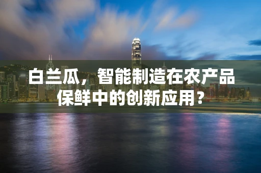 白兰瓜，智能制造在农产品保鲜中的创新应用？