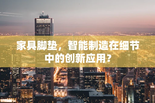 家具脚垫，智能制造在细节中的创新应用？