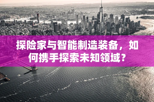 探险家与智能制造装备，如何携手探索未知领域？