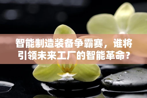 智能制造装备争霸赛，谁将引领未来工厂的智能革命？