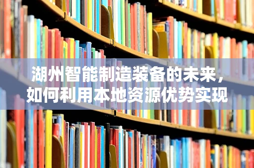 湖州智能制造装备的未来，如何利用本地资源优势实现产业升级？
