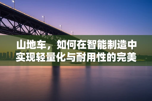 山地车，如何在智能制造中实现轻量化与耐用性的完美结合？