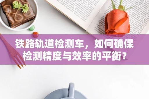 铁路轨道检测车，如何确保检测精度与效率的平衡？