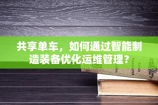 共享单车，如何通过智能制造装备优化运维管理？
