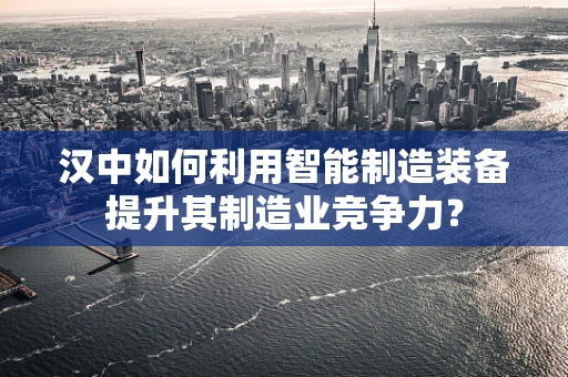 汉中如何利用智能制造装备提升其制造业竞争力？