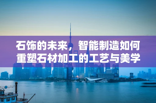 石饰的未来，智能制造如何重塑石材加工的工艺与美学？