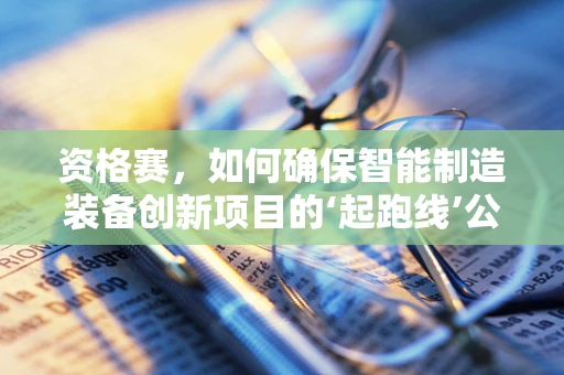 资格赛，如何确保智能制造装备创新项目的‘起跑线’公平？
