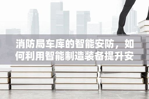 消防局车库的智能安防，如何利用智能制造装备提升安全性能？