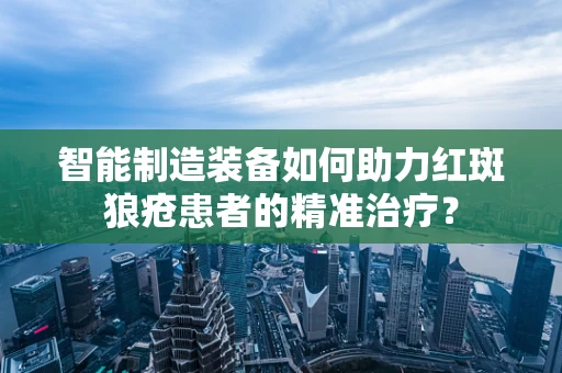 智能制造装备如何助力红斑狼疮患者的精准治疗？