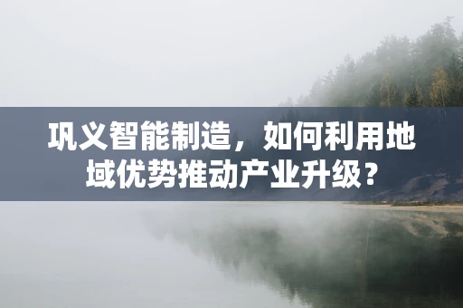 巩义智能制造，如何利用地域优势推动产业升级？