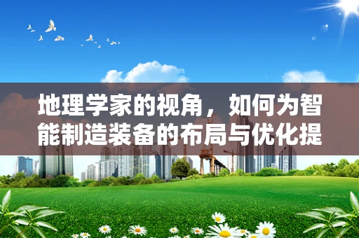 地理学家的视角，如何为智能制造装备的布局与优化提供精准导航？