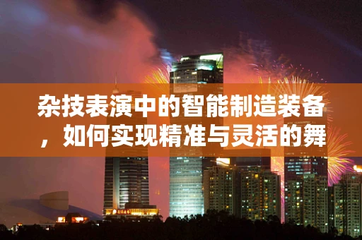 杂技表演中的智能制造装备，如何实现精准与灵活的舞台奇迹？