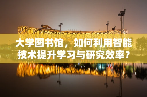 大学图书馆，如何利用智能技术提升学习与研究效率？