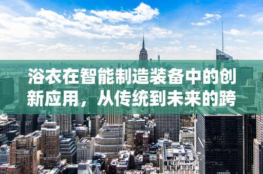 浴衣在智能制造装备中的创新应用，从传统到未来的跨界融合