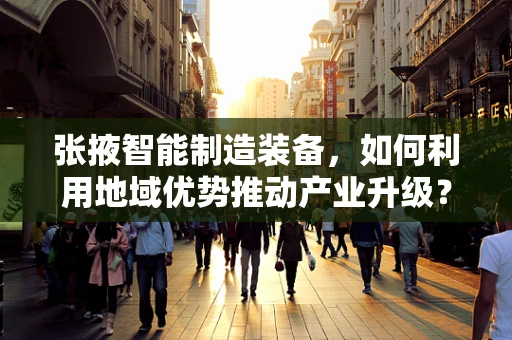 张掖智能制造装备，如何利用地域优势推动产业升级？