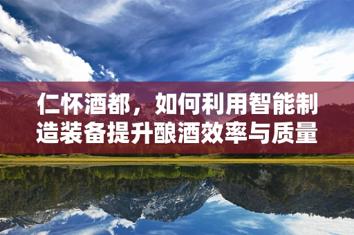 仁怀酒都，如何利用智能制造装备提升酿酒效率与质量？