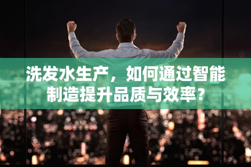 洗发水生产，如何通过智能制造提升品质与效率？