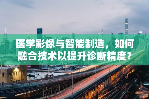 医学影像与智能制造，如何融合技术以提升诊断精度？