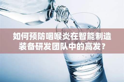 如何预防咽喉炎在智能制造装备研发团队中的高发？