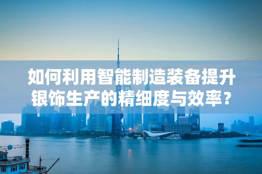 如何利用智能制造装备提升银饰生产的精细度与效率？