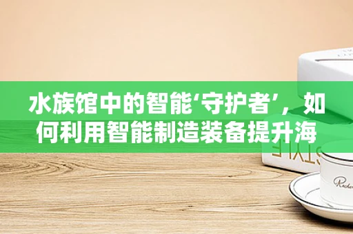 水族馆中的智能‘守护者’，如何利用智能制造装备提升海洋生物的福祉？